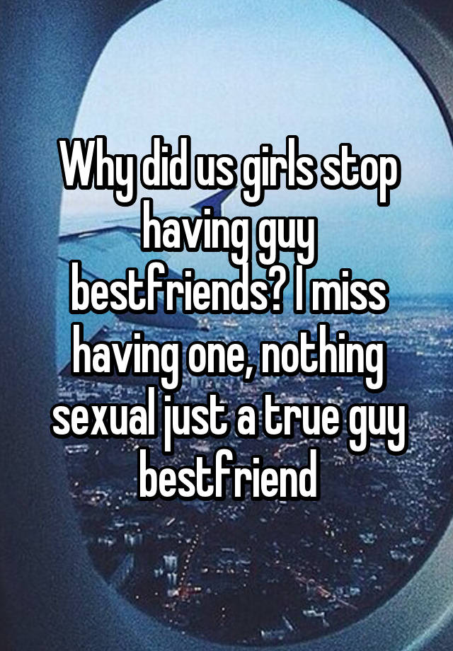 Why did us girls stop having guy bestfriends? I miss having one, nothing sexual just a true guy bestfriend