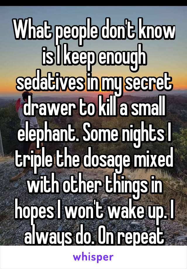 What people don't know is I keep enough sedatives in my secret drawer to kill a small elephant. Some nights I triple the dosage mixed with other things in hopes I won't wake up. I always do. On repeat