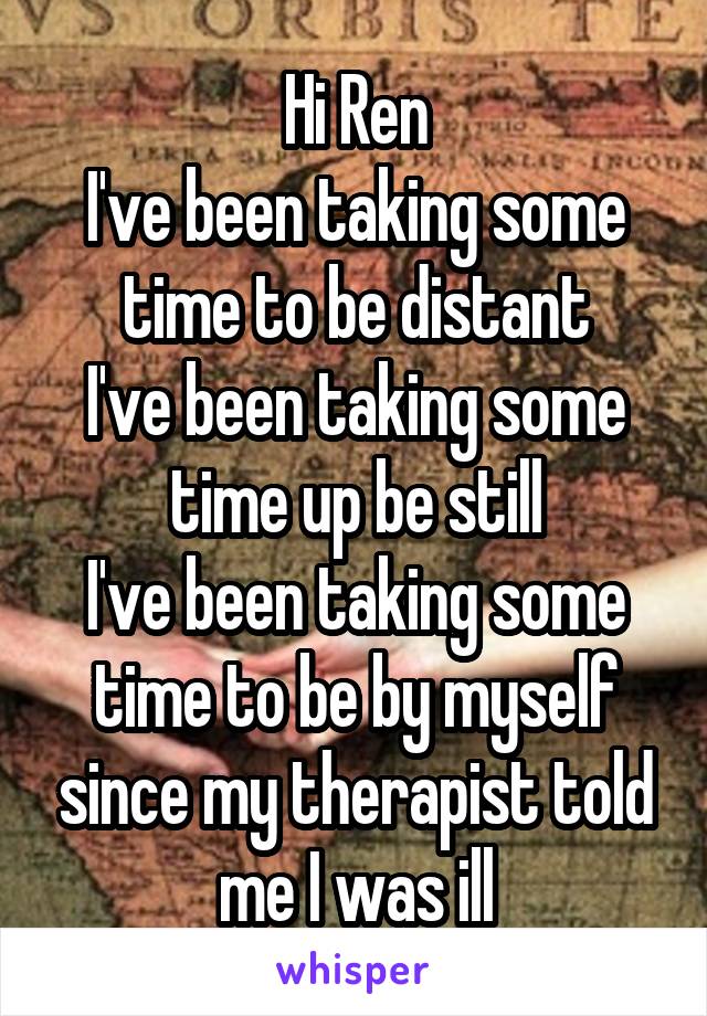 Hi Ren
I've been taking some time to be distant
I've been taking some time up be still
I've been taking some time to be by myself since my therapist told me I was ill