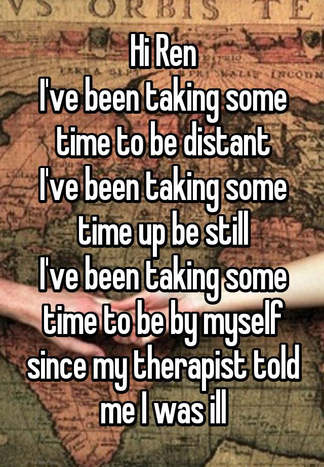 Hi Ren
I've been taking some time to be distant
I've been taking some time up be still
I've been taking some time to be by myself since my therapist told me I was ill