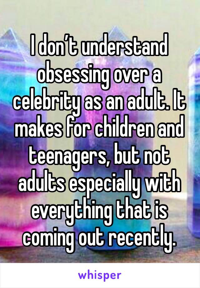 I don’t understand obsessing over a celebrity as an adult. It makes for children and teenagers, but not adults especially with everything that is coming out recently.