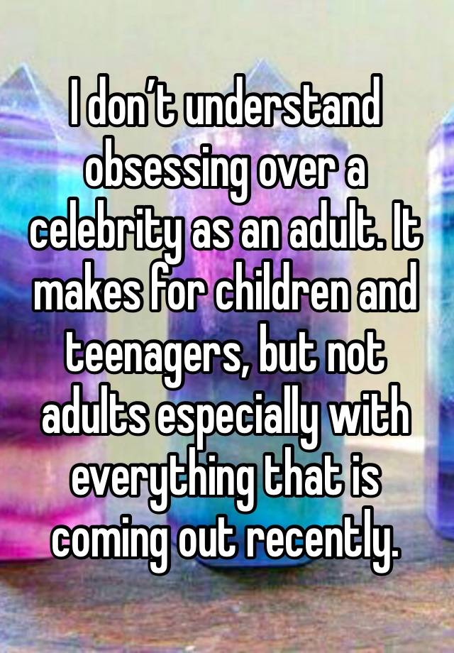 I don’t understand obsessing over a celebrity as an adult. It makes for children and teenagers, but not adults especially with everything that is coming out recently.