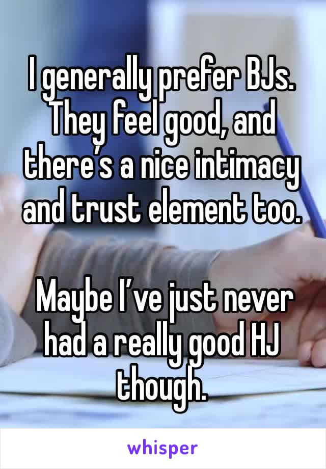 I generally prefer BJs. They feel good, and there’s a nice intimacy and trust element too. 

 Maybe I’ve just never had a really good HJ though. 