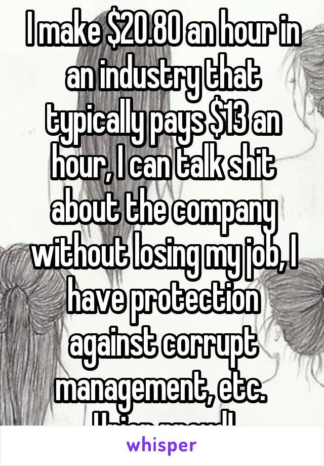 I make $20.80 an hour in an industry that typically pays $13 an hour, I can talk shit about the company without losing my job, I have protection against corrupt management, etc. 
Union proud!