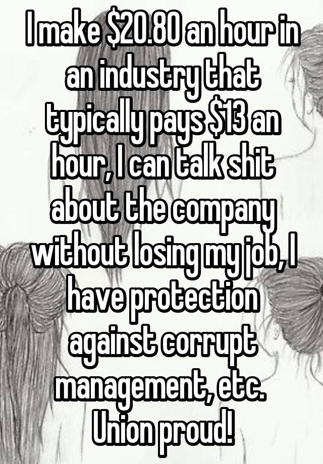 I make $20.80 an hour in an industry that typically pays $13 an hour, I can talk shit about the company without losing my job, I have protection against corrupt management, etc. 
Union proud!