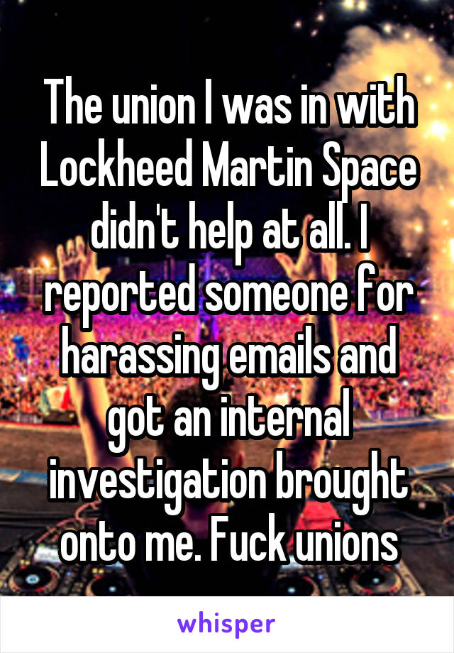 The union I was in with Lockheed Martin Space didn't help at all. I reported someone for harassing emails and got an internal investigation brought onto me. Fuck unions