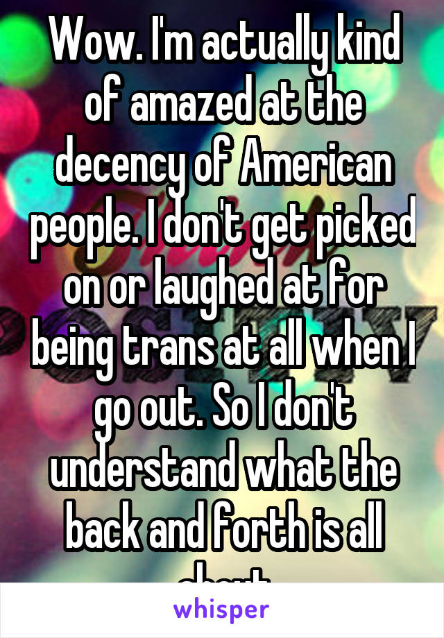 Wow. I'm actually kind of amazed at the decency of American people. I don't get picked on or laughed at for being trans at all when I go out. So I don't understand what the back and forth is all about