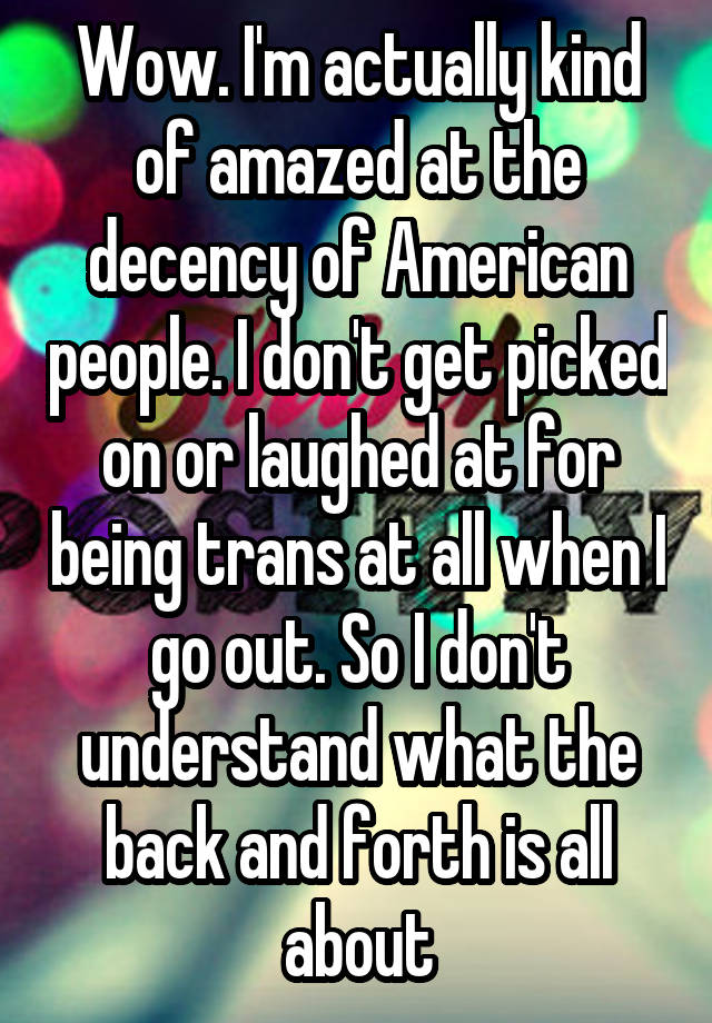 Wow. I'm actually kind of amazed at the decency of American people. I don't get picked on or laughed at for being trans at all when I go out. So I don't understand what the back and forth is all about