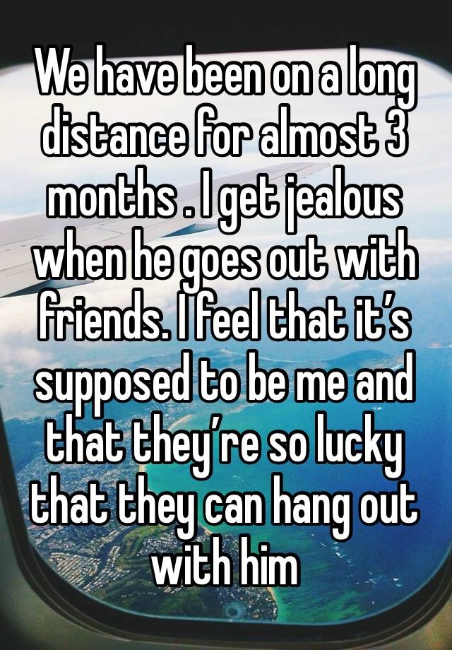 We have been on a long distance for almost 3 months . I get jealous when he goes out with friends. I feel that it’s supposed to be me and that they’re so lucky that they can hang out with him 