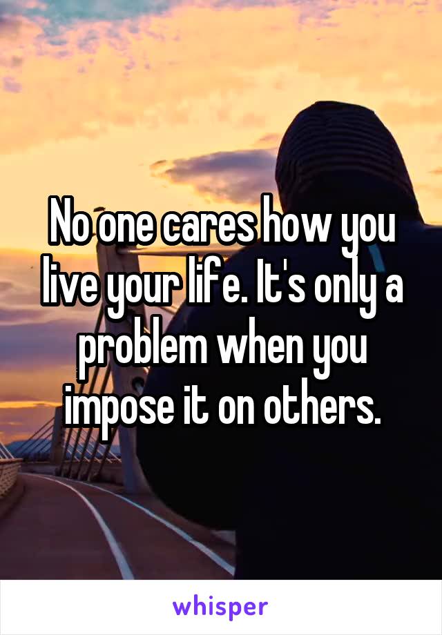 No one cares how you live your life. It's only a problem when you impose it on others.