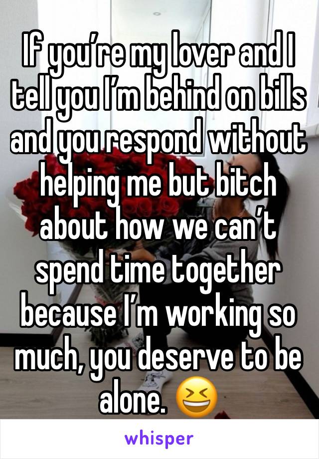 If you’re my lover and I tell you I’m behind on bills and you respond without helping me but bitch about how we can’t spend time together because I’m working so much, you deserve to be alone. 😆