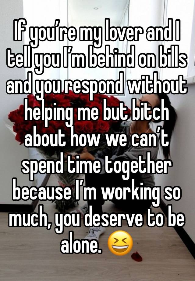 If you’re my lover and I tell you I’m behind on bills and you respond without helping me but bitch about how we can’t spend time together because I’m working so much, you deserve to be alone. 😆