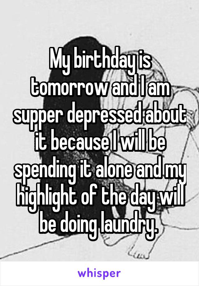 My birthday is tomorrow and I am supper depressed about it because I will be spending it alone and my highlight of the day will be doing laundry. 