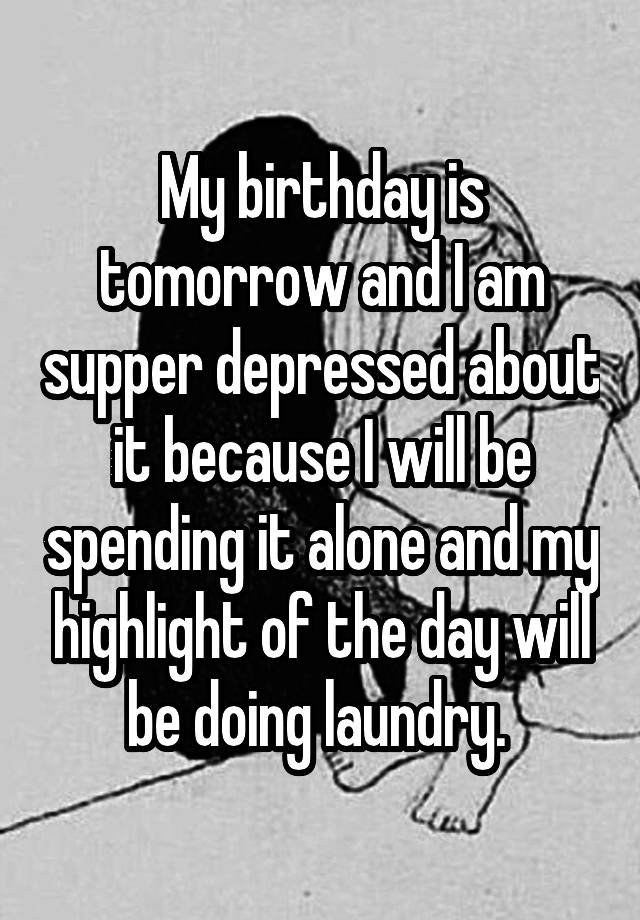 My birthday is tomorrow and I am supper depressed about it because I will be spending it alone and my highlight of the day will be doing laundry. 