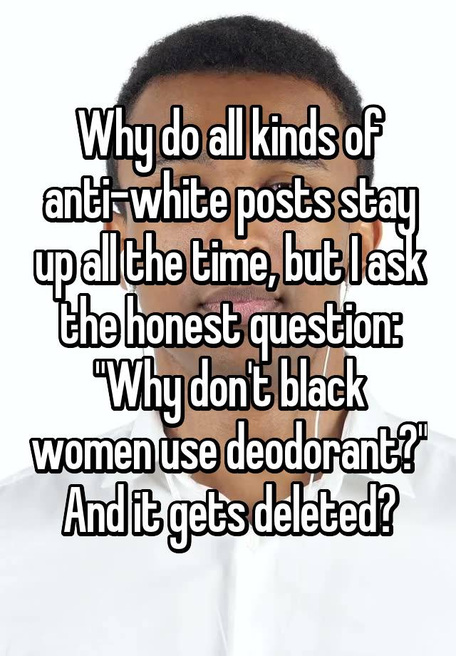 Why do all kinds of anti-white posts stay up all the time, but I ask the honest question:
"Why don't black women use deodorant?"
And it gets deleted?