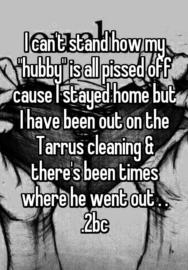 I can't stand how my "hubby" is all pissed off cause I stayed home but I have been out on the Tarrus cleaning & there's been times where he went out . . .2bc