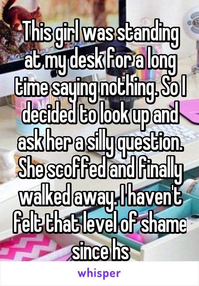 This girl was standing at my desk for a long time saying nothing. So I decided to look up and ask her a silly question. She scoffed and finally walked away. I haven't felt that level of shame since hs