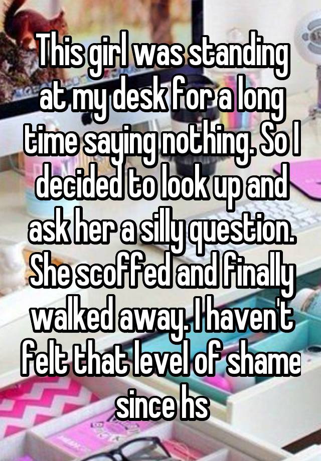 This girl was standing at my desk for a long time saying nothing. So I decided to look up and ask her a silly question. She scoffed and finally walked away. I haven't felt that level of shame since hs