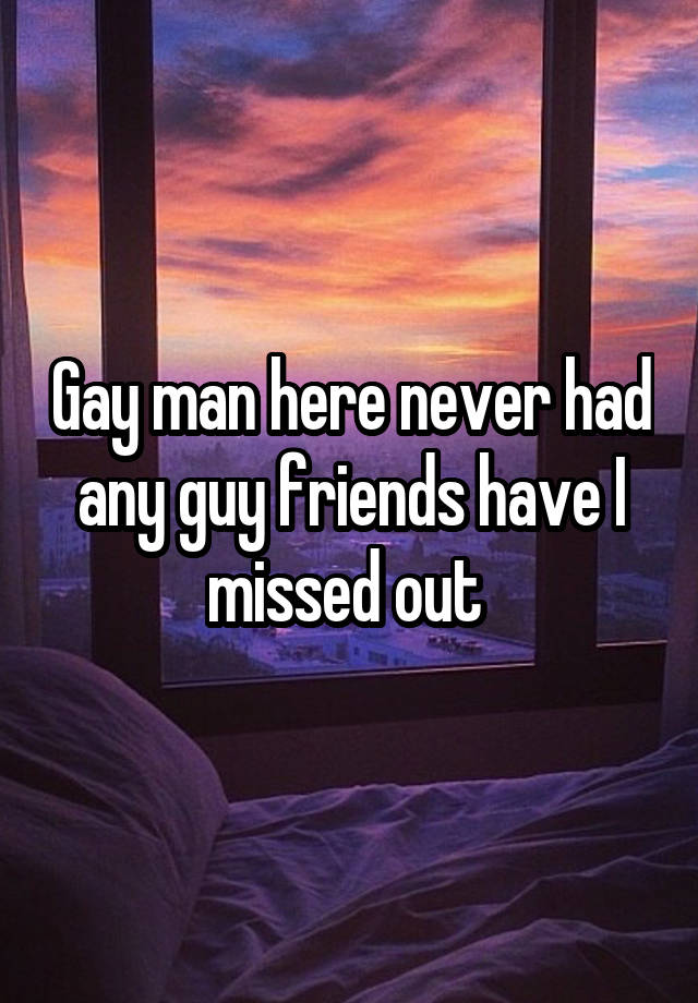 Gay man here never had any guy friends have I missed out 