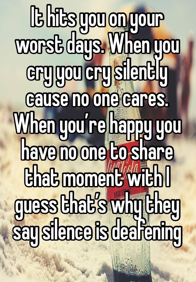 It hits you on your worst days. When you cry you cry silently cause no one cares. When you’re happy you have no one to share that moment with I guess that’s why they say silence is deafening