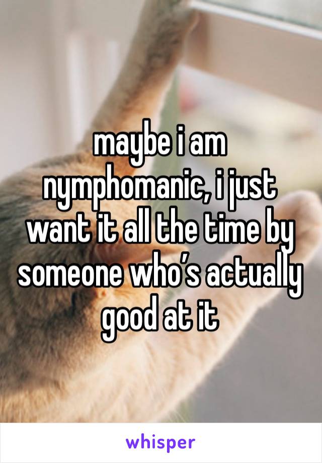 maybe i am nymphomanic, i just want it all the time by someone who’s actually good at it 