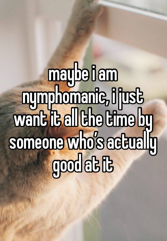 maybe i am nymphomanic, i just want it all the time by someone who’s actually good at it 