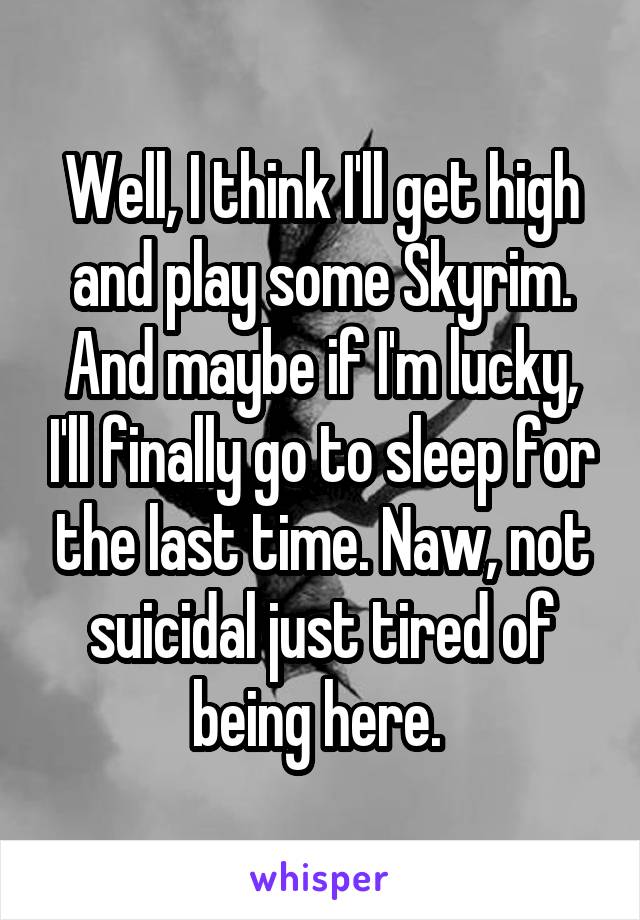 Well, I think I'll get high and play some Skyrim. And maybe if I'm lucky, I'll finally go to sleep for the last time. Naw, not suicidal just tired of being here. 