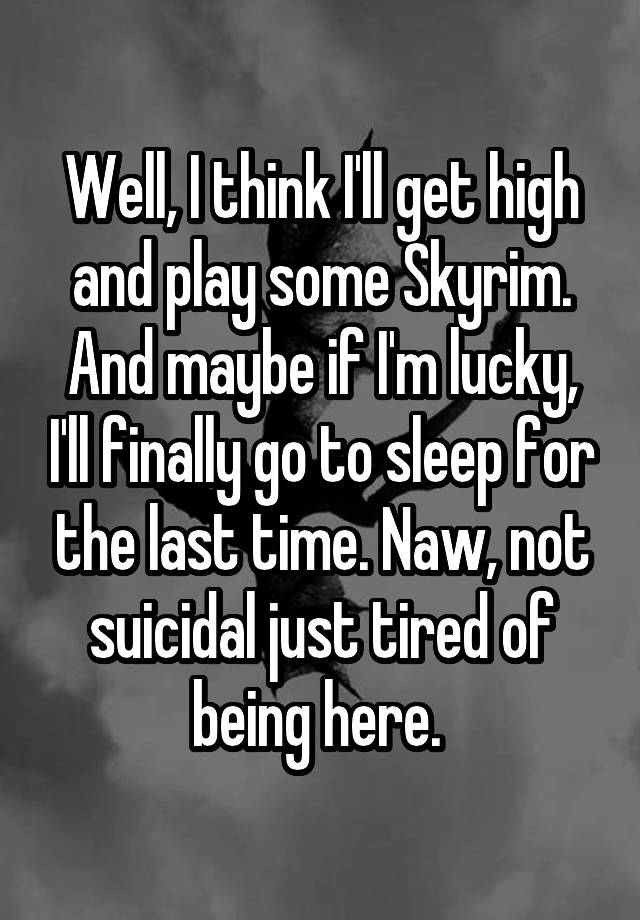 Well, I think I'll get high and play some Skyrim. And maybe if I'm lucky, I'll finally go to sleep for the last time. Naw, not suicidal just tired of being here. 