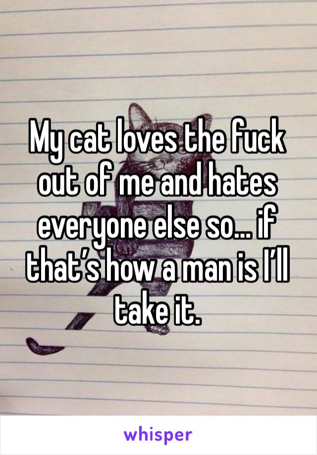 My cat loves the fuck out of me and hates everyone else so… if that’s how a man is I’ll take it. 