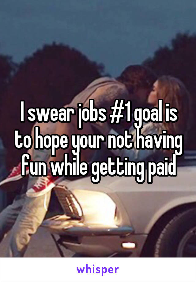 I swear jobs #1 goal is to hope your not having fun while getting paid