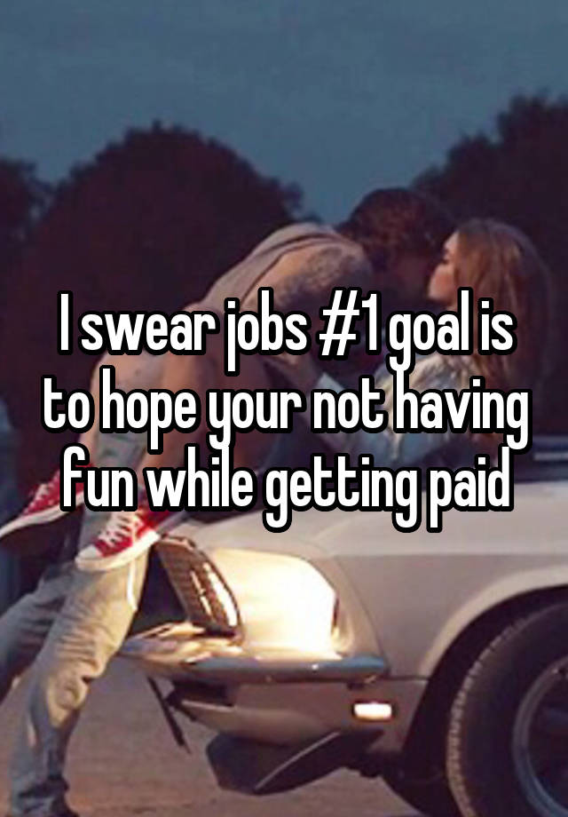 I swear jobs #1 goal is to hope your not having fun while getting paid