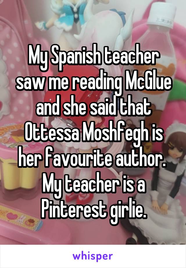 My Spanish teacher saw me reading McGlue and she said that Ottessa Moshfegh is her favourite author.  My teacher is a Pinterest girlie.