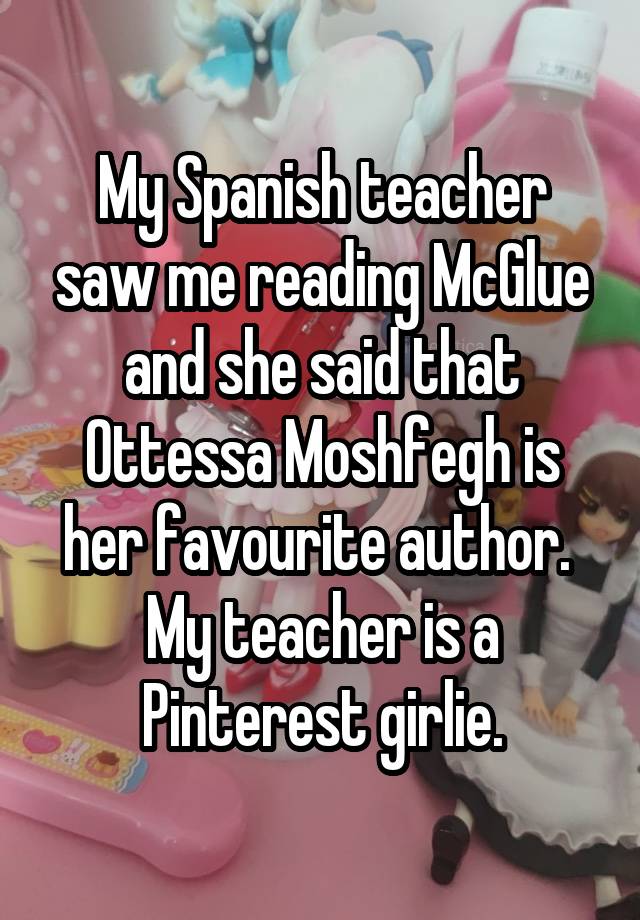 My Spanish teacher saw me reading McGlue and she said that Ottessa Moshfegh is her favourite author.  My teacher is a Pinterest girlie.