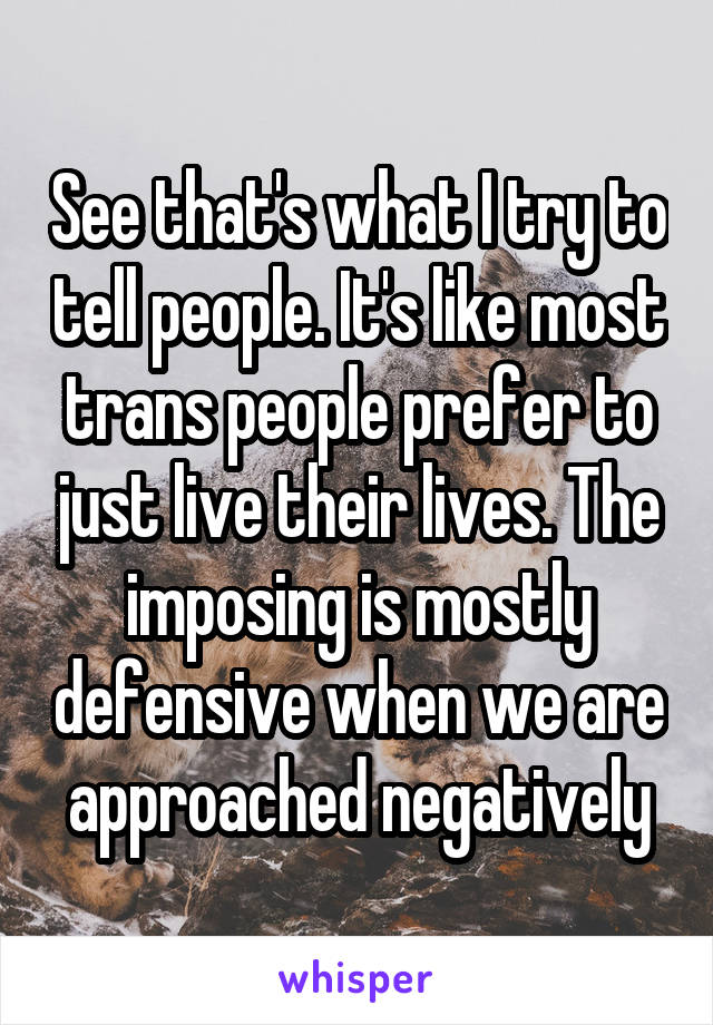 See that's what I try to tell people. It's like most trans people prefer to just live their lives. The imposing is mostly defensive when we are approached negatively