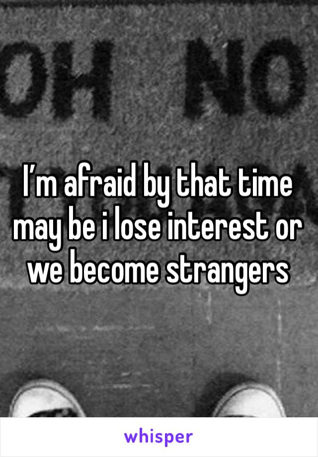 I’m afraid by that time may be i lose interest or we become strangers 
