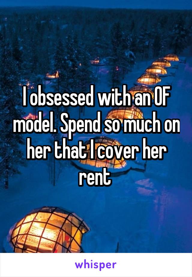 I obsessed with an OF model. Spend so much on her that I cover her rent 