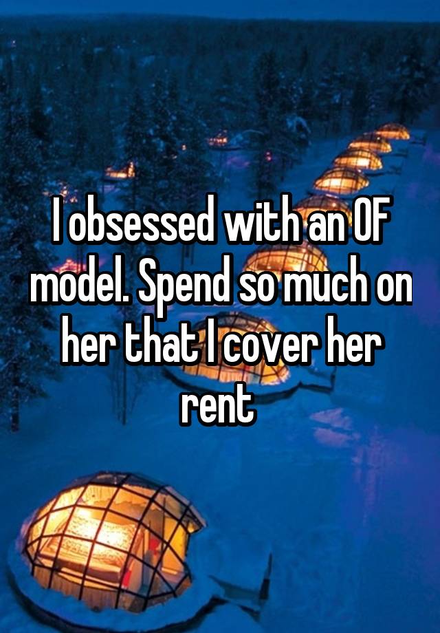 I obsessed with an OF model. Spend so much on her that I cover her rent 