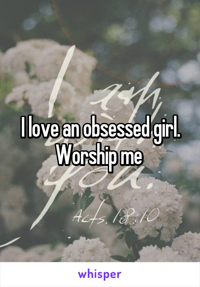 I love an obsessed girl. Worship me 