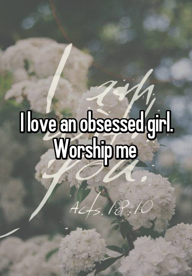 I love an obsessed girl. Worship me 