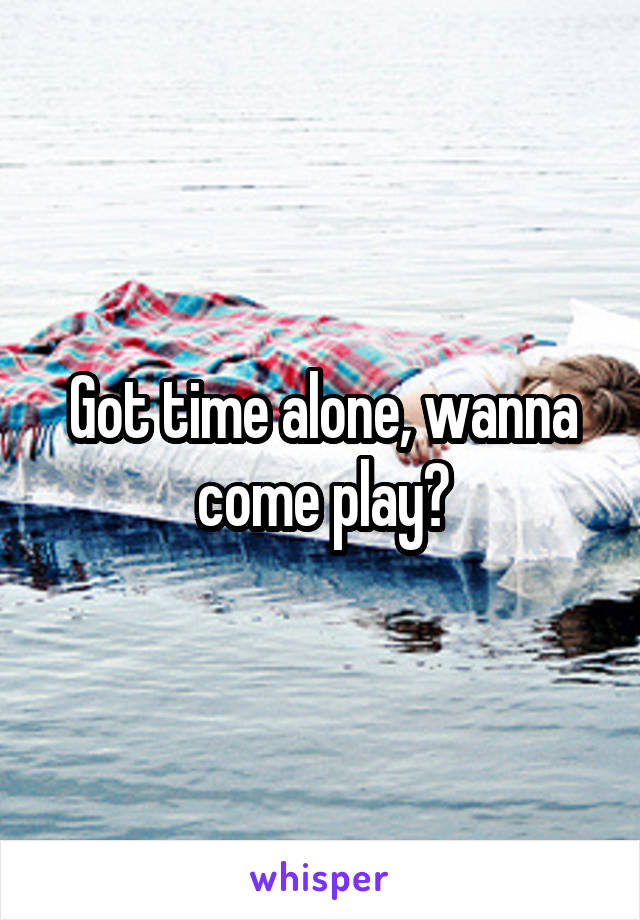 Got time alone, wanna come play?