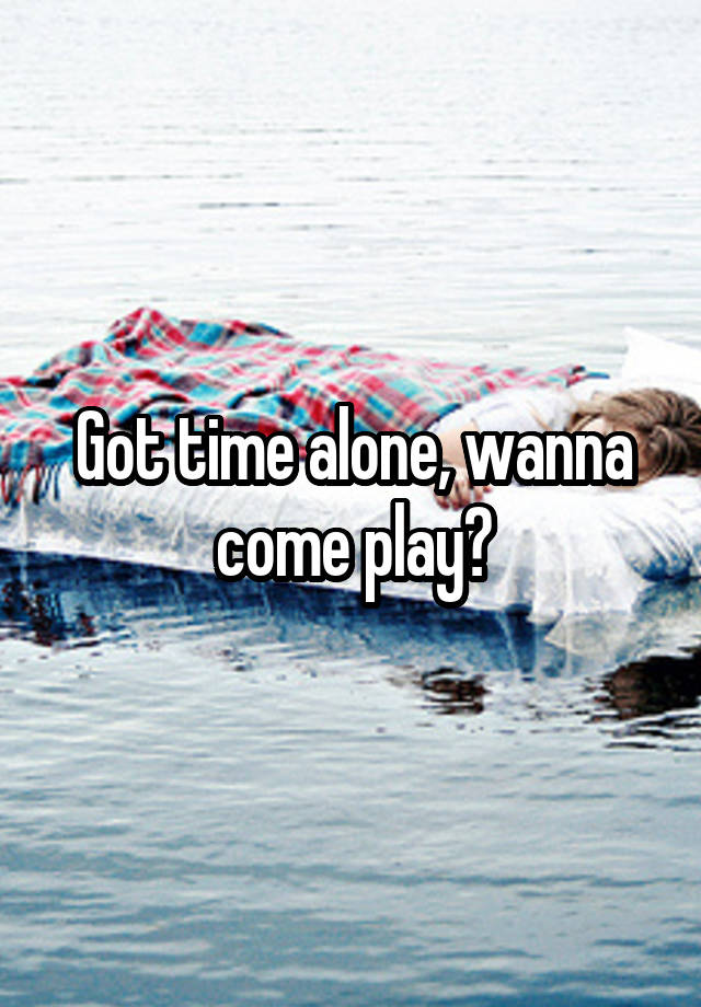 Got time alone, wanna come play?