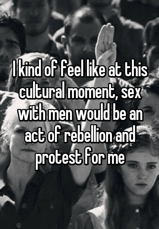 I kind of feel like at this cultural moment, sex with men would be an act of rebellion and protest for me