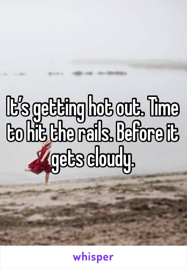 It’s getting hot out. Time to hit the rails. Before it gets cloudy.