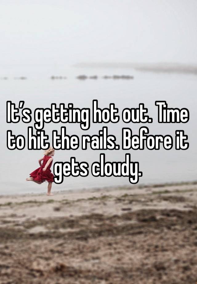 It’s getting hot out. Time to hit the rails. Before it gets cloudy.