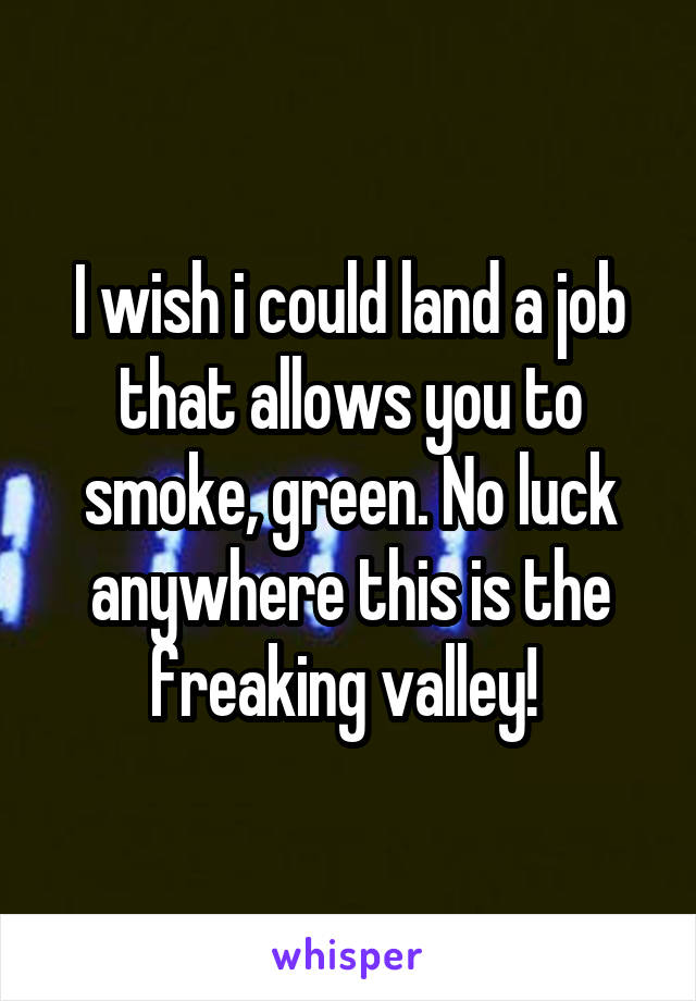 I wish i could land a job that allows you to smoke, green. No luck anywhere this is the freaking valley! 