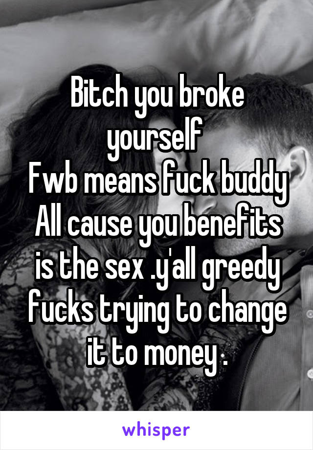 Bitch you broke yourself 
Fwb means fuck buddy
All cause you benefits is the sex .y'all greedy fucks trying to change it to money .