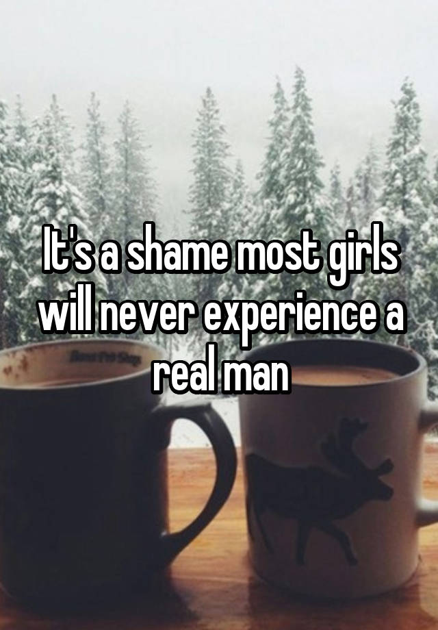 It's a shame most girls will never experience a real man