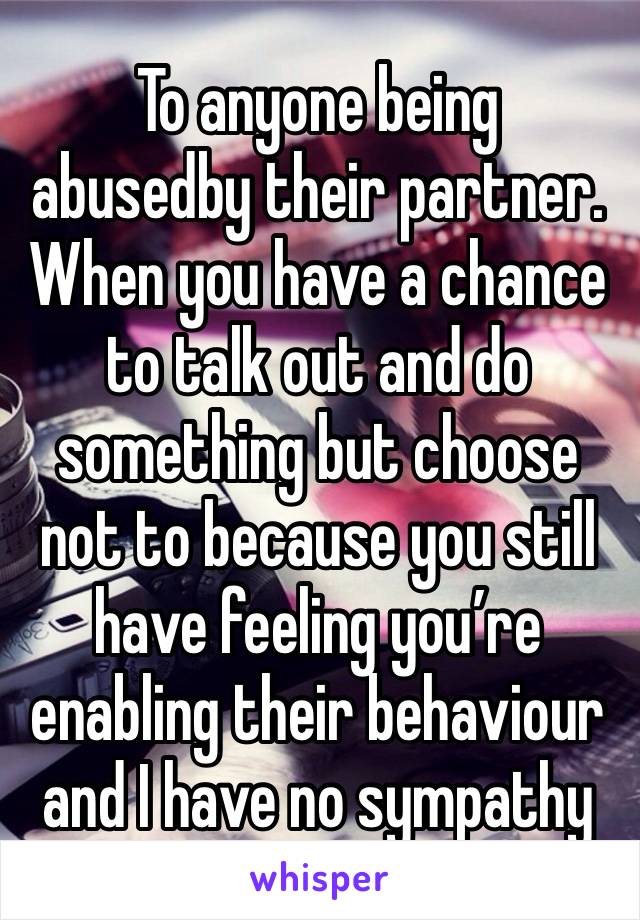 To anyone being  abusedby their partner. When you have a chance to talk out and do something but choose not to because you still have feeling you’re enabling their behaviour and I have no sympathy