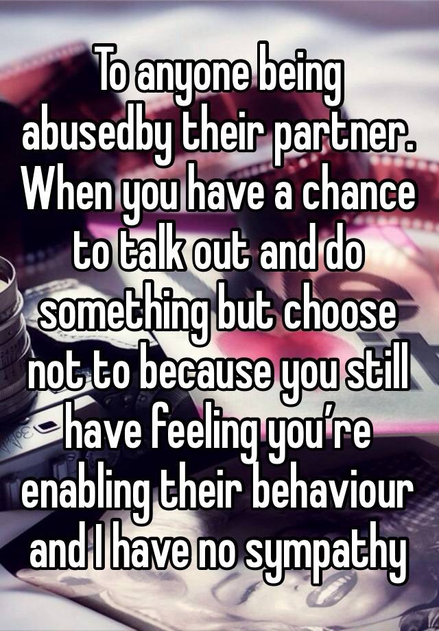 To anyone being  abusedby their partner. When you have a chance to talk out and do something but choose not to because you still have feeling you’re enabling their behaviour and I have no sympathy