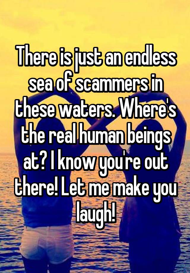 There is just an endless sea of scammers in these waters. Where's the real human beings at? I know you're out there! Let me make you laugh!